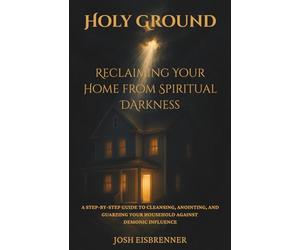Holy Ground - Reclaiming Your Home from Spiritual Darkness: A Step-by-Step Guide to Cleansing, Anointing, and Guarding Your Household Against Demonic Influence