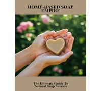 Home-Based Soap Empire: The Ultimate Guide To Natural Soap Success