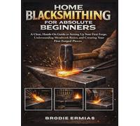 HOME BLACKSMITHING FOR ABSOLUTE BEGINNERS: A Clear, Hands-On Guide to Setting Up Your First Forge, Understanding Metalwork Basics, and Creating Your First Forged Pieces