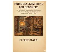 Home Blacksmithing for Beginners: An Affordable Approach to equipment selection, Workspace Design and Functional Metal Craft