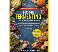 HOME FERMENTING COOKBOOK FOR BEGINNERS: Discover How Homemade Recipes for Flavorful, Nutrient-Packed Probiotic Foods Can Transform Your Cooking and Health