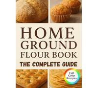 Home Ground Flour Book: The Complete Fresh-Milled Flour Mastery Guide. Transform Your Home Baking with Professional Milling Techniques, 80+ Nutritious Recipes, and Money-Saving Secrets for Artisan Bread, Sourdough, Einkorn, and Beyond