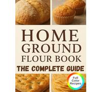 Home Ground Flour Book: The Complete Fresh-Milled Flour Mastery Guide. Transform Your Home Baking with Professional Milling Techniques, 80+ Nutritious Recipes, and Money-Saving Secrets for Artisan Bread, Sourdough, Einkorn, and Beyond