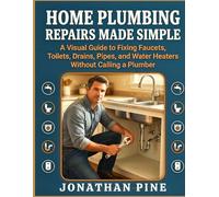 Home Plumbing Repairs Made Simple: A Visual Guide to Fixing Faucets, Toilets, Drains, Pipes, and Water Heaters Without Calling a Plumber
