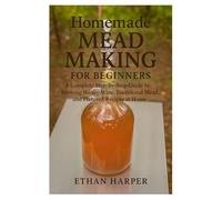 Homemade Mead Making for Beginners: A Complete Step-by-Step Guide to Brewing Honey Wine, Traditional Mead, and Flavored Recipes at Home