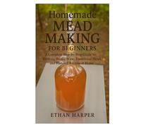 Homemade Mead Making for Beginners: A Complete Step-by-Step Guide to Brewing Honey Wine, Traditional Mead, and Flavored Recipes at Home
