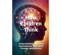 HOW CHILDREN THINK: Understanding Cognitive Development from Birth Through Adolescence