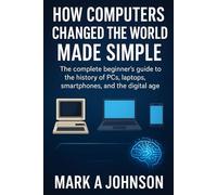 How Computers Changed the World Made Simple: The complete beginner's guide to the history of PCs, laptops, smartphones, and the digital age