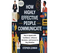 How Highly Effective People Communicate: How to Speak with Confidence, Influence Decisions, and Connect in Any Situation