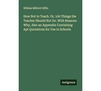 How Not to Teach. Or, 100 Things the Teacher Should Not Do. With Reasons Why, Also an Appendix Containing Apt Quotations for Use in Schools