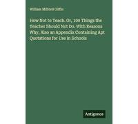 How Not to Teach. Or, 100 Things the Teacher Should Not Do. With Reasons Why, Also an Appendix Containing Apt Quotations for Use in Schools