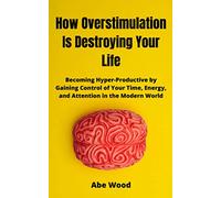 How Overstimulation Is Destroying Your Life: Becoming Hyper-Productive by Gaining Control of Your Time, Energy, and Attention in the Modern World
