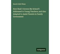 How Shall I Govern My School?: Addressed to Young Teachers; and Also Adapted to Assist Parents in Family Government