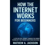 How the internet Works for beginners: A step by step journey through the hidden technology that Powers Everything We Do Online