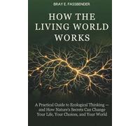 HOW THE LIVING WORLD WORKS: A Practical Guide to Ecological Thinking - and How Nature's Secrets Can Change Your Life, Your Choices, and Your World