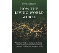 HOW THE LIVING WORLD WORKS: A Practical Guide to Ecological Thinking - and How Nature's Secrets Can Change Your Life, Your Choices, and Your World