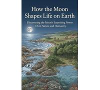 How the Moon Shapes Life on Earth: Discovering the Moon's Surprising Power Over Nature and Humanity