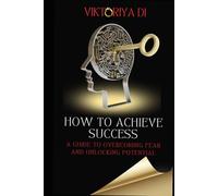 HOW TO ACHIEVE SUCCESS: A GUIDE TO OVERCOMING FEAR AND UNLOCKING POTENTIAL
