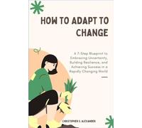 How to Adapt to Change: A 7-Step Blueprint to Embracing Uncertainty, Building Resilience, and Achieving Success in a Rapidly Changing World