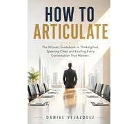 How To Articulate: The Winners Guidebook to Thinking Fast, Speaking Clear, and Leading Every Conversation That Matters