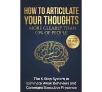 How to Articulate Your Thoughts More Clearly Than 99% of People: The 5-Step System to Eliminate Weak Behaviors and Command Executive Presence