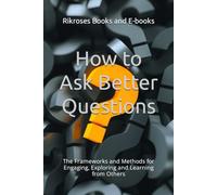 How to Ask Better Questions: The Frameworks and Methods for Engaging, Exploring and Learning from Others