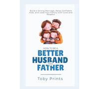 How to Be a Better Husband and Father: Build a Strong Marriage, Raise Confident Kids, and Lead Your Family with Love and Respect