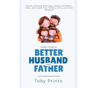 How to Be a Better Husband and Father: Build a Strong Marriage, Raise Confident Kids, and Lead Your Family with Love and Respect