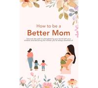 How to Be a Better Mom: Discover the Path to Strengthening Your Bond with Your Children and Becoming the Mother You’ve Always Dreamed Of.