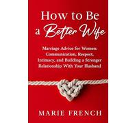 How to Be a Better Wife Marriage Advice for Women: Communication, Respect, Intimacy, and Building a Stronger Relationship With Your Husband