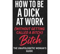 How To Be A Dick At Work (Without Getting Called A Bitch): The Unapologetic Women's Guide To Office Power Plays, Boundaries and Professional Clap Backs
