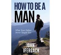 How To Be A Man: What Your Father Never Taught You - Ifergach John