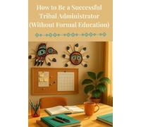 How to Be a Successful Tribal Adminstrator (Without Formal Education): A Guide to Leadership, Governance and Getting Things Done