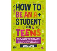 How To Be An A+ Student For Teens: How to Manage Your Time, Study Smarter, Stay Focused, and Build the Confidence to Crush School Without Burning Out