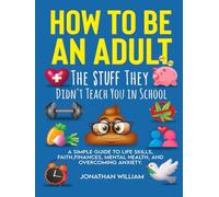 How to Be an Adult: The Stuff They Didn't Teach You in School: A Simple Guide to Life Skills, Faith, Finances, Mental Health, and Overcoming Anxiety