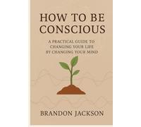 How To Be Conscious: “A Practical Guide to Changing Your Life by Changing Your Mind”