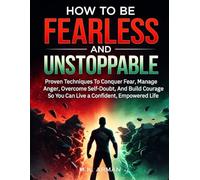 How to be Fearless and Unstoppable: Proven Techniques To Conquer Fear, Manage Anger, Overcome Self-Doubt, And Build Courage So You Can Live A Confident, Empowered Life