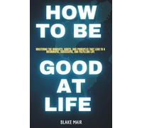 HOW TO BE GOOD AT LIFE: Mastering the Mindsets, Habits, and Principles That Lead to a Meaningful, Successful, and Fulfilling Life