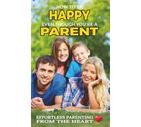 How To Be Happy Even Though You're a Parent: Effortless Parenting From The Heart