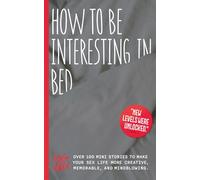 How To Be Interesting In Bed: Over 100 mini stories to make your sex life more creative, memorable, and mindblowing.