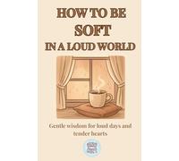 How to Be Soft in a Loud World: Gentle wisdom for loud days and tender hearts