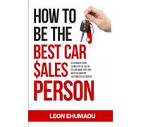 HOW TO BE THE BEST CAR SALESPERSON.: A BEGINNERS GUIDE TO MASTER THE ACT OF SELLING MORE CARS AND BUILD AN AMAZING CUSTOMER RELATIONSHIP.