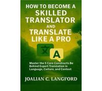 How to Become a Skilled Translator and Translate Like a Pro: Master the 5 Core Constructs Behind Expert Translation in Language, Culture, and Context