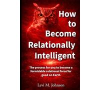 How to Become Relationally Intelligent: The process for you to become a formidable relational force for good on Earth