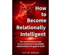 How to Become Relationally Intelligent: The sophisticated process for you to become a formidable relational force for good on Earth