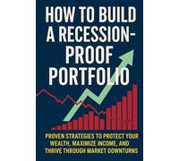 How to Build a Recession-Proof Portfolio: Proven Strategies to Protect Your Wealth, Maximize Income, and Thrive Through Market Downturns