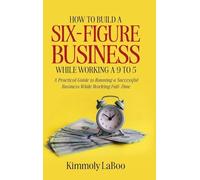 How to Build a Six-Figure Business While Working a 9 To 5: A Practical Guide to Running a Successful Business While Working Full-Time