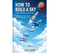 How to Build a Sky: Fundamentals of Flying : The No-Math, No-Jargon Guide to Flight, from Paper Planes to Mars