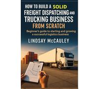 How To Build A Solid Freight Dispatching And Trucking Business From Scratch: Beginner's guide to starting and growing a successful logistics business