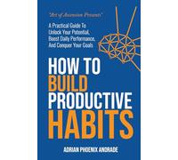 How To Build Productive Habits: A Practical Guide to Unlock Your Potential, Boost Daily Performance, and Conquer Your Goals